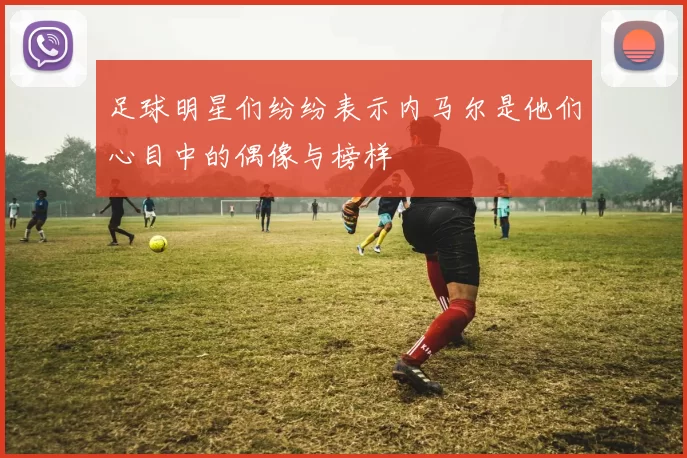 足球明星们纷纷表示内马尔是他们心目中的偶像与榜样