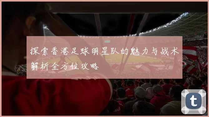 探索香港足球明星队的魅力与战术解析全方位攻略
