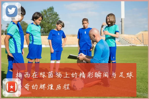 梅西在绿茵场上的精彩瞬间与足球传奇的辉煌历程