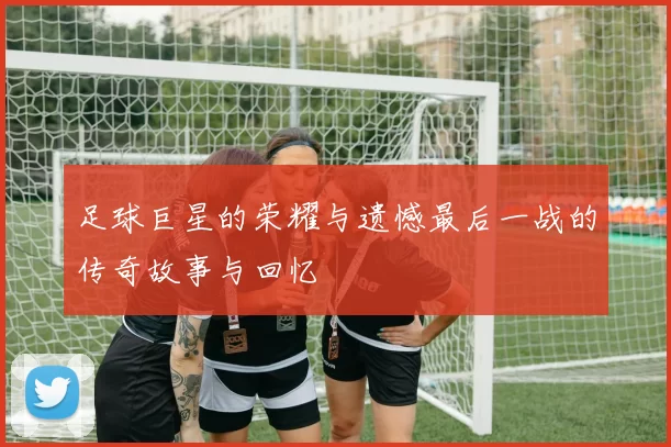 足球巨星的荣耀与遗憾最后一战的传奇故事与回忆