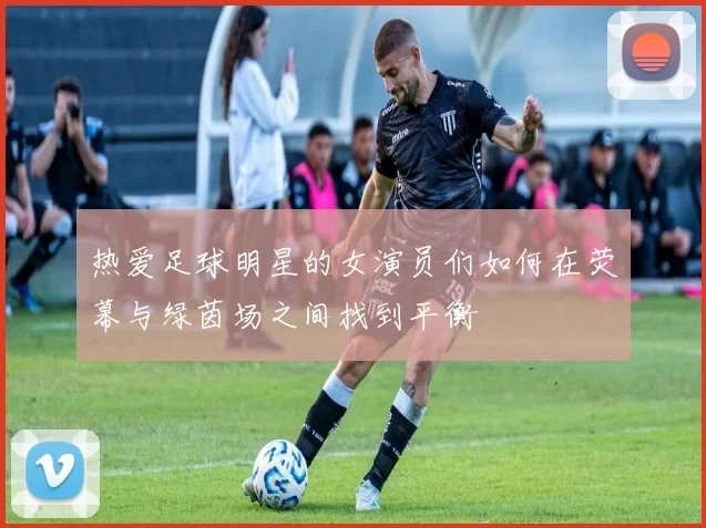 热爱足球明星的女演员们如何在荧幕与绿茵场之间找到平衡
