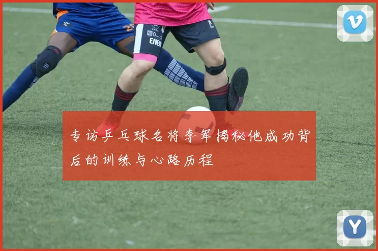 专访乒乓球名将李军揭秘他成功背后的训练与心路历程