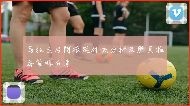 乌拉圭与阿根廷对决分析及胜负推荐策略分享