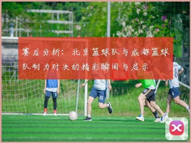 赛后分析：北京篮球队与成都篮球队耐力对决的精彩瞬间与启示